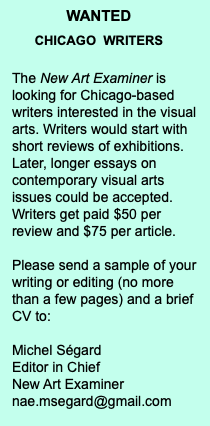 WANTED CHICAGO WRITERS The New Art Examiner is looking for Chicago-based writers interested in the visual arts. Writers would start with short reviews of exhibitions. Later, longer essays on contemporary visual arts issues could be accepted. Writers get paid $50 per review and $75 per article. Please send a sample of your writing or editing (no more than a few pages) and a brief CV to: Michel Ségard Editor in Chief New Art Examiner nae.msegard@gmail.com 
